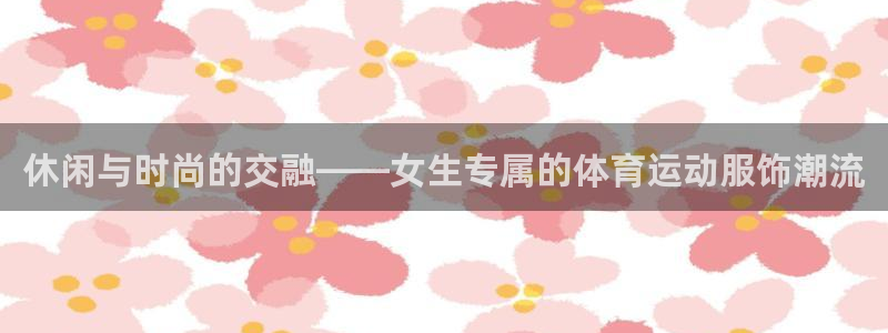 三亿体育网页版：休闲与时尚的交融——女生专属的体育运动服饰潮流