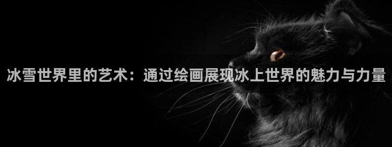 三亿体育网页版：冰雪世界里的艺术：通过绘画展现冰上世界的魅力与力量